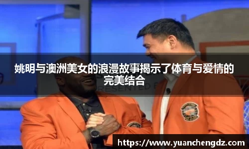 姚明与澳洲美女的浪漫故事揭示了体育与爱情的完美结合