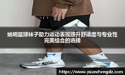 姚明篮球袜子助力运动表现提升舒适度与专业性完美结合的选择