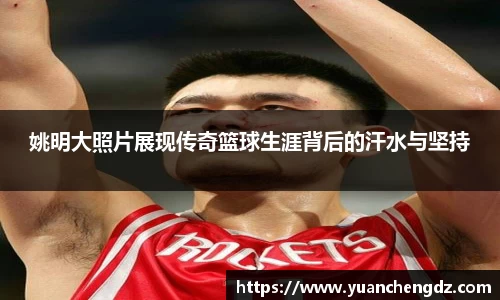 姚明大照片展现传奇篮球生涯背后的汗水与坚持